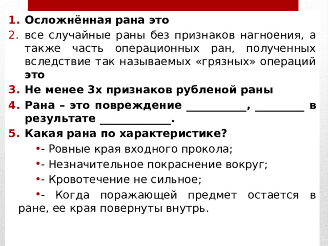 Осложнённая рана это все случайные раны без признаков нагноения, а также часть операционных ран, полученных вследствие так называемых «грязных» операций это Не менее 3х признаков рубленой раны Рана – это повреждение ___________, _________ в результате _____________. Какая рана по характеристике? - Ровные края входного прокола; - Незначительное покраснение вокруг; - Кровотечение не сильное; - Когда поражающей предмет остается в ране, ее края повернуты внутрь. 