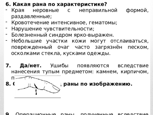 6. Какая рана по характеристике? Края неровные с неправильной формой, раздавленные; Кровотечение интенсивное, гематомы; Нарушение чувствительности; Болезненный синдром ярко-выражен. Небольшие участки кожи могут отслаиваться, поврежденный очаг часто загрязнён песком, осколками стекла, кусками одежды. 7. Да/нет. Ушибы появляются вследствие нанесения тупым предметом: камнем, кирпичом, палкой, бутылкой. 8. Определите вид раны по изображению.     9. Операционные раны, полученные вследствие «чистых» операций – это _______________ _   