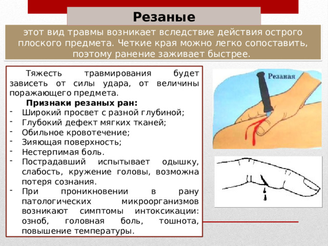 Резаные этот вид травмы возникает вследствие действия острого плоского предмета. Четкие края можно легко сопоставить, поэтому ранение заживает быстрее. Тяжесть травмирования будет зависеть от силы удара, от величины поражающего предмета. Признаки резаных ран: Широкий просвет с разной глубиной; Глубокий дефект мягких тканей; Обильное кровотечение; Зияющая поверхность; Нестерпимая боль. Пострадавший испытывает одышку, слабость, кружение головы, возможна потеря сознания. При проникновении в рану патологических микроорганизмов возникают симптомы интоксикации: озноб, головная боль, тошнота, повышение температуры. 