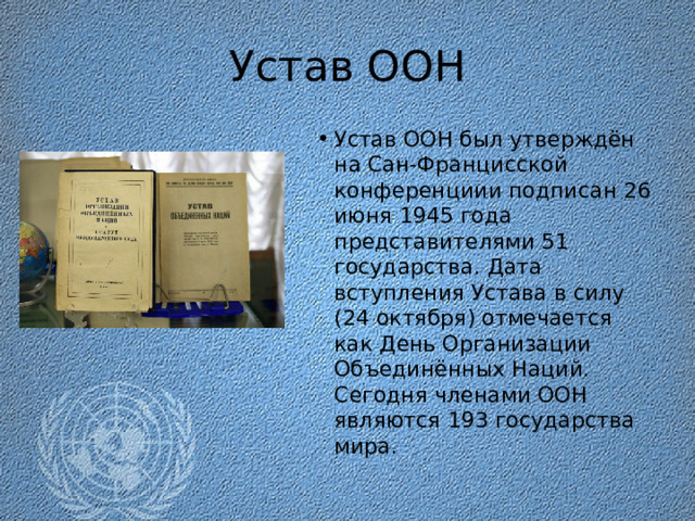 Устав ООН Устав ООН был утверждён на Сан-Францисской конференциии подписан 26 июня 1945 года представителями 51 государства. Дата вступления Устава в силу (24 октября) отмечается как День Организации Объединённых Наций. Сегодня членами ООН являются 193 государства мира. 