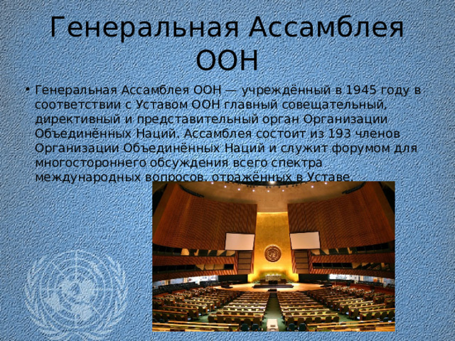 Генеральная Ассамблея ООН Генеральная Ассамблея ООН — учреждённый в 1945 году в соответствии с Уставом ООН главный совещательный, директивный и представительный орган Организации Объединённых Наций. Ассамблея состоит из 193 членов Организации Объединённых Наций и служит форумом для многостороннего обсуждения всего спектра международных вопросов, отражённых в Уставе.  