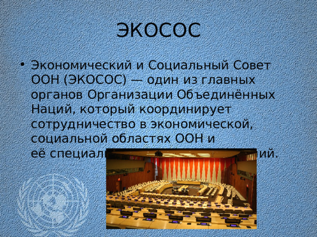 ЭКОСОС Экономический и Социальный Совет ООН (ЭКОСОС) — один из главных органов Организации Объединённых Наций, который координирует сотрудничество в экономической, социальной областях ООН и её специализированных учреждений. 