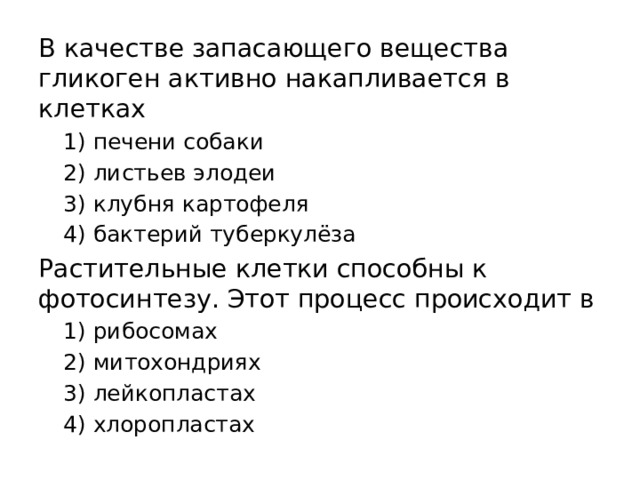 В качестве запасающего вещества гликоген активно накапливается в клетках 1) печени собаки 2) листьев элодеи 3) клубня картофеля 4) бактерий туберкулёза Растительные клетки способны к фотосинтезу. Этот процесс происходит в 1) рибосомах 2) митохондриях 3) лейкопластах 4) хлоропластах 
