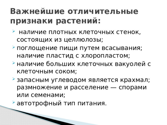 Важнейшие отличительные признаки растений:   наличие плотных клеточных стенок, состоящих из целлюлозы; поглощение пищи путем всасывания;  наличие пластид с хлоропластом; наличие больших клеточных вакуолей с клеточным соком; запасным углеводом является крахмал;  размножение и расселение — спорами или семенами; автотрофный тип питания. 