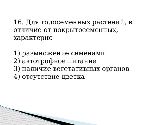 16. Для голосеменных растений, в отличие от покрытосеменных, характерно   1) размножение семенами 2) автотрофное питание 3) наличие вегетативных органов 4) отсутствие цветка 