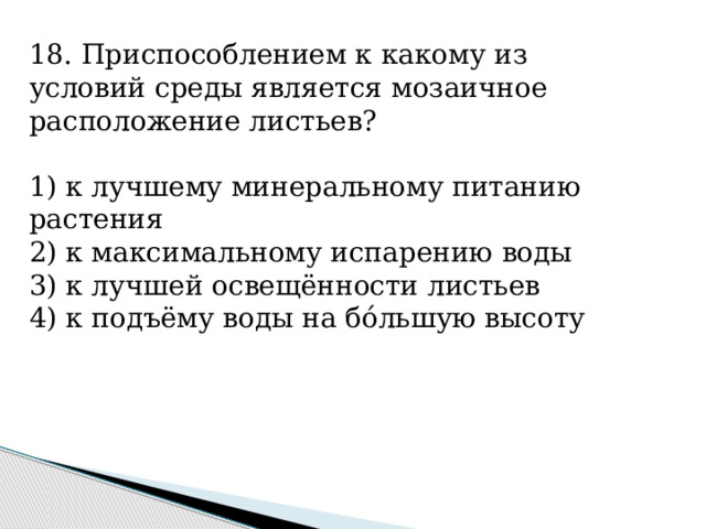 18. Приспособлением к какому из условий среды является мозаичное расположение листьев?   1) к лучшему минеральному питанию растения 2) к максимальному испарению воды 3) к лучшей освещённости листьев 4) к подъёму воды на бóльшую высоту 