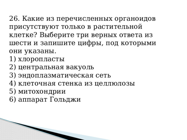 26. Какие из пе­ре­чис­лен­ных ор­га­но­и­дов при­сут­ству­ют толь­ко в рас­ти­тель­ной клетке? Вы­бе­ри­те три вер­ных от­ве­та из шести и за­пи­ши­те цифры, под ко­то­ры­ми они указаны. 1) хлоропласты 2) цен­траль­ная вакуоль 3) эн­до­плаз­ма­ти­че­ская сеть 4) кле­точ­ная стен­ка из целлюлозы 5) митохондрии 6) ап­па­рат Гольджи 