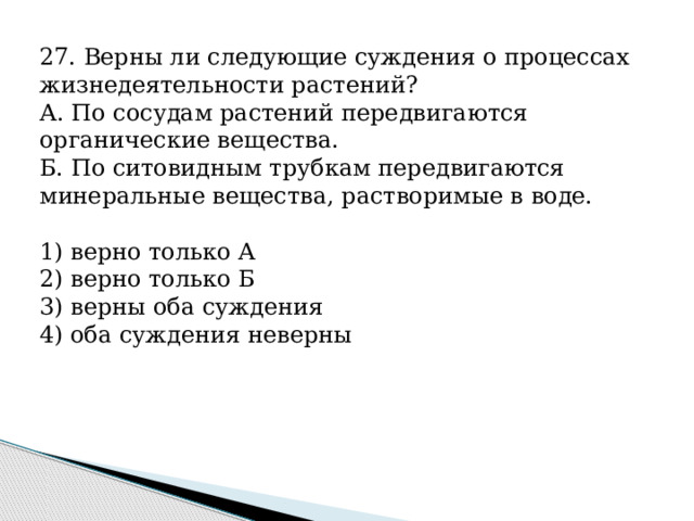 27. Верны ли следующие суждения о процессах жизнедеятельности растений? А. По сосудам растений передвигаются органические вещества. Б. По ситовидным трубкам передвигаются минеральные вещества, растворимые в воде.   1) верно только А 2) верно только Б 3) верны оба суждения 4) оба суждения неверны 