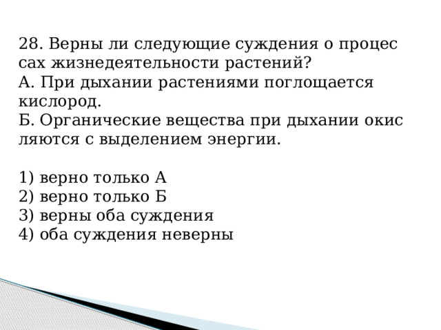 28. Верны ли сле­ду­ю­щие суж­де­ния о про­цес­сах жиз­не­де­я­тель­но­сти рас­те­ний? А. При ды­ха­нии рас­те­ни­я­ми по­гло­ща­ет­ся кис­ло­род. Б. Ор­га­ни­че­ские ве­ще­ства при ды­ха­нии окис­ля­ют­ся с вы­де­ле­ни­ем энер­гии.   1) верно толь­ко А 2) верно толь­ко Б 3) верны оба суж­де­ния 4) оба суж­де­ния не­вер­ны 