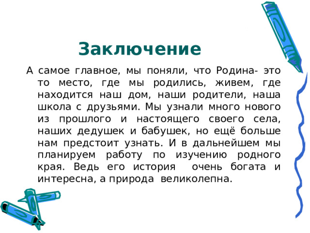 Заключение А самое главное, мы поняли, что Родина- это то место, где мы родились, живем, где находится наш дом, наши родители, наша школа с друзьями. Мы узнали много нового из прошлого и настоящего своего села, наших дедушек и бабушек, но ещё больше нам предстоит узнать. И в дальнейшем мы планируем работу по изучению родного края. Ведь его история очень богата и интересна, а природа великолепна. 