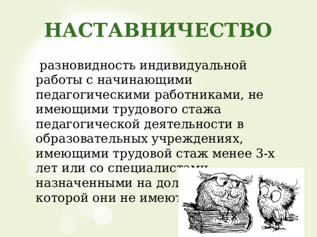 НАСТАВНИЧЕСТВО  разновидность индивидуальной работы с начинающими педагогическими работниками, не имеющими трудового стажа педагогической деятельности в образовательных учреждениях, имеющими трудовой стаж менее 3-х лет или со специалистами, назначенными на должность, по которой они не имеют опыта работы. 