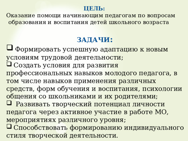   ЦЕЛЬ:  Оказание помощи начинающим педагогам по вопросам образования и воспитания детей школьного возраста ЗАДАЧИ :  Формировать успешную адаптацию к новым условиям трудовой деятельности;  Создать условия для развития профессиональных навыков молодого педагога, в том числе навыков применения различных средств, форм обучения и воспитания, психологии общения со школьниками и их родителями;  Развивать творческий потенциал личности педагога через активное участие в работе МО, мероприятиях различного уровня;  Способствовать формированию индивидуального стиля творческой деятельности.  «Наставничество — это инвестиция в долгосрочное  развитие организации, в ее «здоровье».  Дэвид Майстер Цель наставничества : формирование профессиональной деятельности молодого специалиста дошкольного учреждения в работе с детьми дошкольного возраста.  