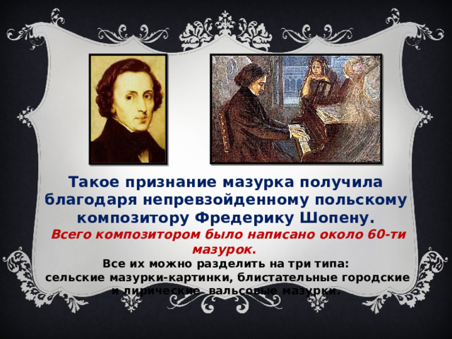 Такое признание мазурка получила благодаря непревзойденному польскому композитору Фредерику Шопену.  Всего композитором было написано около 60-ти мазурок . Все их можно разделить на три типа:  сельские мазурки-картинки, блистательные городские  и лирические вальсовые мазурки. 