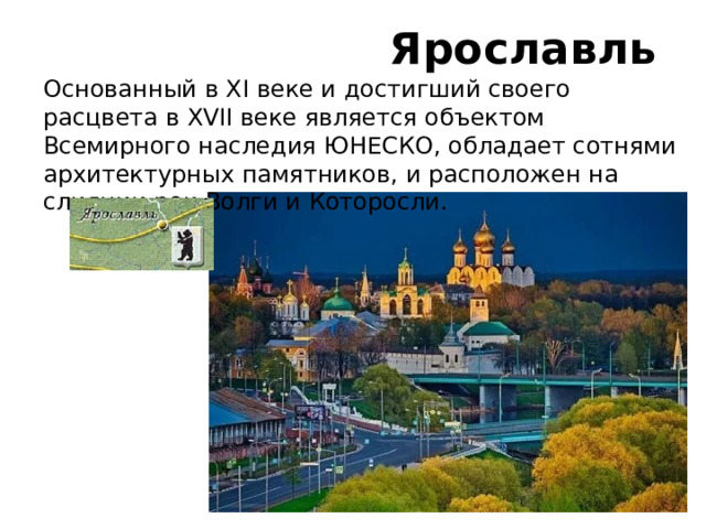 Ярославль Основанный в XI веке и достигший своего расцвета в XVII веке является объектом Всемирного наследия ЮНЕСКО, обладает сотнями архитектурных памятников, и расположен на слиянии рек Волги и Которосли.   