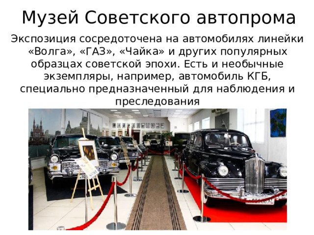 Музей Советского автопрома Экспозиция сосредоточена на автомобилях линейки «Волга», «ГАЗ», «Чайка» и других популярных образцах советской эпохи. Есть и необычные экземпляры, например, автомобиль КГБ, специально предназначенный для наблюдения и преследования 