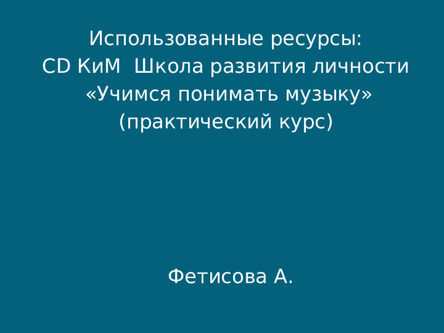 Использованные ресурсы: CD КиМ Школа развития личности  «Учимся понимать музыку» (практический курс) Фетисова А. 