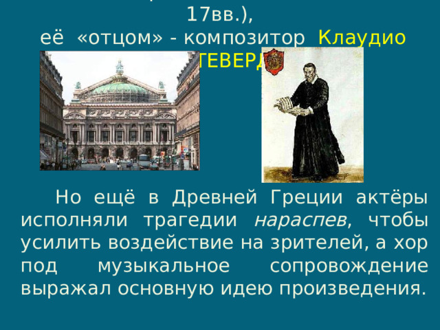 Родиной оперы считается ИТАЛИЯ  (16-17вв.),  её «отцом» - композитор Клаудио МОНТЕВЕРДИ .    Но ещё в Древней Греции актёры исполняли трагедии нараспев , чтобы усилить воздействие на зрителей, а хор под музыкальное сопровождение выражал основную идею произведения. 