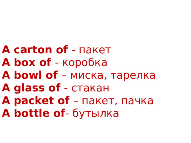 A carton of - пакет A box of - коробка A bowl of – миска, тарелка A glass of - стакан A packet of – пакет, пачка A bottle of - бутылка 