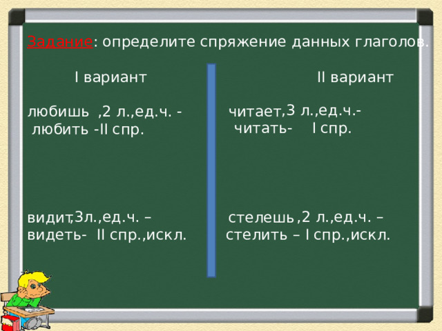 Задание : определите спряжение данных глаголов.    I вариант II вариант  ,3 л.,ед.ч.-читать- I спр. любишь   видит читает стелешь  ,2 л.,ед.ч. -  любить - II спр.  ,2 л.,ед.ч. – стелить – I спр.,искл.  ,3л.,ед.ч. – видеть- II спр.,искл. 