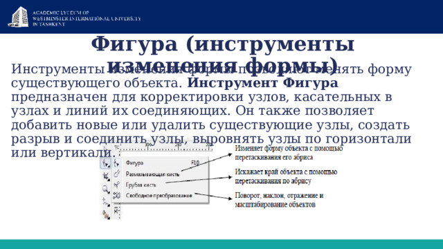 Фигура (инструменты изменения формы) Инструменты изменения формы позволяют менять форму существующего объекта. Инструмент Фигура предназначен для корректировки узлов, касательных в узлах и линий их соединяющих. Он также позволяет добавить новые или удалить существующие узлы, создать разрыв и соединить узлы, выровнять узлы по горизонтали или вертикали. 1 