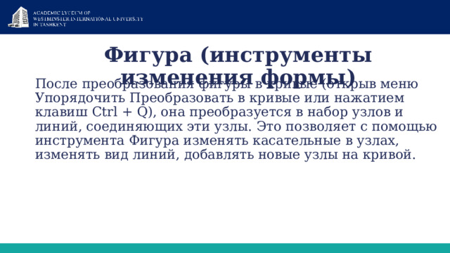 Фигура (инструменты изменения формы)   После преобразования фигуры в кривые (открыв меню Упорядочить Преобразовать в кривые или нажатием клавиш Ctrl + Q), она преобразуется в набор узлов и линий, соединяющих эти узлы. Это позволяет с помощью инструмента Фигура изменять касательные в узлах, изменять вид линий, добавлять новые узлы на кривой. 1 