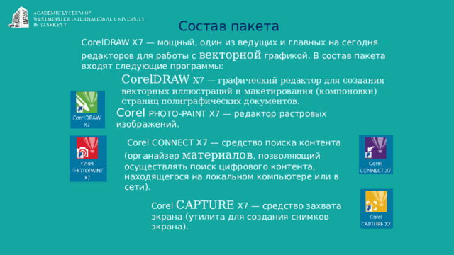 Состав пакета CorelDRAW X7 — мощный, один из ведущих и главных на сегодня редакторов для работы с векторной графикой. В состав пакета входят следующие программы: CorelDRAW X7 — графический редактор для создания векторных иллюстраций и макетирования (компоновки) страниц полиграфических документов. Corel PHOTO-PAINT X7 — редактор растровых изображений.  Corel CONNECT X7 — средство поиска контента (органайзер материалов , позволяющий осуществлять поиск цифрового контента, находящегося на локальном компьютере или в сети). Corel CAPTURE X7 — средство захвата экрана (утилита для создания снимков экрана). 
