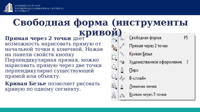 Свободная форма (инструменты кривой) Прямая через 2 точки дает возможность нарисовать прямую от начальной точки к конечной. Нажав на панели свойств кнопку Перпендикулярная прямая, можно нарисовать прямую через две точки перпендикулярно существующей прямой или объекту. Кривая Безье позволяет рисовать кривую по одному сегменту. 