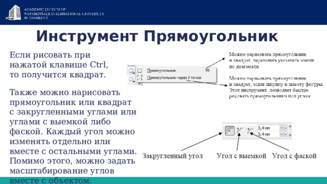 Инструмент Прямоугольник   Если рисовать при нажатой клавише Ctrl, то получится квадрат. Также можно нарисовать прямоугольник или квадрат с закругленными углами или углами с выемкой либо фаской. Каждый угол можно изменять отдельно или вместе с остальными углами. Помимо этого, можно задать масштабирование углов вместе с объектом. 