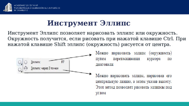 Инструмент Эллипс Инструмент Эллипс позволяет нарисовать эллипс или окружность. Окружность получится, если рисовать при нажатой клавише Ctrl. При нажатой клавише Shift эллипс (окружность) рисуется от центра. 
