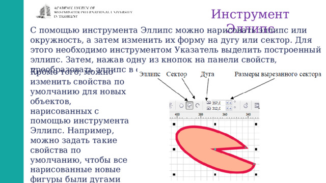 Инструмент Эллипс С помощью инструмента Эллипс можно нарисовать эллипс или окружность, а затем изменить их форму на дугу или сектор. Для этого необходимо инструментом Указатель выделить построенный эллипс. Затем, нажав одну из кнопок на панели свойств, преобразовать эллипс в сектор или дугу. Кроме того, можно изменить свойства по умолчанию для новых объектов, нарисованных с помощью инструмента Эллипс. Например, можно задать такие свойства по умолчанию, чтобы все нарисованные новые фигуры были дугами или секторами. 