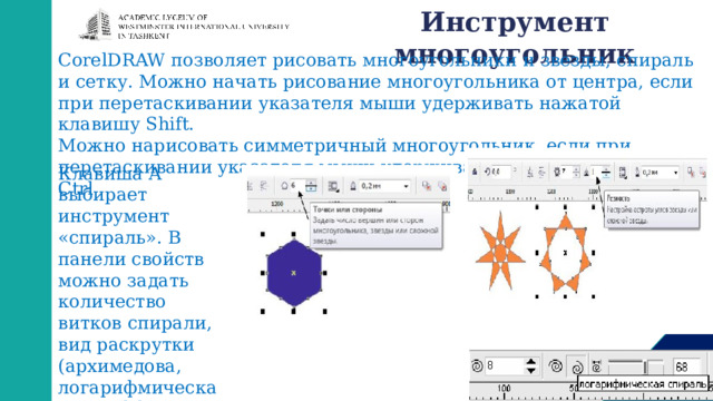 Инструмент  многоугольник CorelDRAW позволяет рисовать многоугольники и звезды, спираль и сетку. Можно начать рисование многоугольника от центра, если при перетаскивании указателя мыши удерживать нажатой клавишу Shift. Можно нарисовать симметричный многоугольник, если при перетаскивании указателя мыши удерживать нажатой клавишу Ctrl Клавиша A выбирает инструмент «спираль». В панели свойств можно задать количество витков спирали, вид раскрутки (архимедова, логарифмическая), коэффициент раскрутки. 
