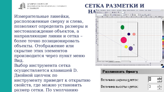СЕТКА РАЗМЕТКИ И НАПРАВЛЯЮЩИЕ Измерительные линейки, расположенные сверху и слева, позволяют определить размеры и местонахождение объектов, а направляющие линии и сетка – более точно позиционировать объекты. Отображение или скрытие этих элементов производится через пункт меню Вид. Выбор инструмента сетка осуществляется клавишей D. Двойной щелчок по инструменту приведет к открытию свойств, где можно установить размер сетки. По умолчанию отсчет начала координат проводится от нижнего левого угла страницы. 