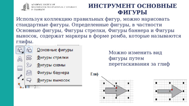 ИНСТРУМЕНТ ОСНОВНЫЕ ФИГУРЫ Используя коллекцию правильных фигур, можно нарисовать стандартные фигуры. Определенные фигуры, в частности Основные фигуры, Фигуры стрелки, Фигуры баннера и Фигуры выносок, содержат маркеры в форме ромба, которые называются глифы. Можно изменить вид фигуры путем перетаскивания за глиф 