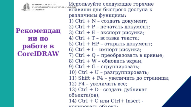 Используйте следующие горячие клавиши для быстрого доступа к различным функциям: 1) Ctrl + N – создать документ; 2) Ctrl + P – печатать документ; 3) Ctrl + E – экспорт рисунка; 4) Ctrl + T – вставка текста; 5) Ctrl + HP – открыть документ; 6) Ctrl + I – импорт рисунка; 7) Ctrl + Q – преобразовать в кривые; 8) Ctrl + W – обновить экран; 9) Ctrl + G – сгруппировать; 10) Ctrl + U – разгруппировать; 11) Shift + F4 – увеличить до страницы; 12) F4 – увеличить все; 13) Ctrl + D - создать дубликат объекта(ов); 14) Ctrl + С или Ctrl+ Insert - копировать объект; 15) Ctrl + Х или Shift+ Delete - вырезать объект; 16) Ctrl + V Shift + Insert– вставить объект; Рекомендации по работе в CorelDRAW 