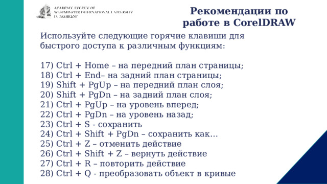 Рекомендации по работе в CorelDRAW Используйте следующие горячие клавиши для быстрого доступа к различным функциям: 17) Ctrl + Home – на передний план страницы; 18) Ctrl + End– на задний план страницы; 19) Shift + PgUp – на передний план слоя; 20) Shift + PgDn – на задний план слоя; 21) Ctrl + PgUp – на уровень вперед; 22) Ctrl + PgDn – на уровень назад; 23) Ctrl + S - сохранить 24) Ctrl + Shift + PgDn – сохранить как… 25) Ctrl + Z – отменить действие 26) Ctrl + Shift + Z – вернуть действие 27) Ctrl + R – повторить действие 28) Ctrl + Q - преобразовать объект в кривые 