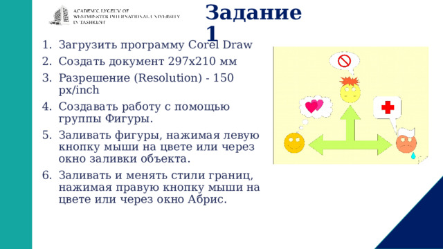 Задание 1 Загрузить программу Corel Draw Создать документ 297х210 мм Разрешение (Resolution) - 150 px/inch Создавать работу с помощью группы Фигуры. Заливать фигуры, нажимая левую кнопку мыши на цвете или через окно заливки объекта. Заливать и менять стили границ, нажимая правую кнопку мыши на цвете или через окно Абрис. 