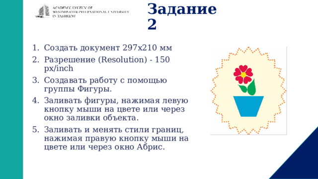 Задание 2 Создать документ 297х210 мм Разрешение (Resolution) - 150 px/inch Создавать работу с помощью группы Фигуры. Заливать фигуры, нажимая левую кнопку мыши на цвете или через окно заливки объекта. Заливать и менять стили границ, нажимая правую кнопку мыши на цвете или через окно Абрис. 