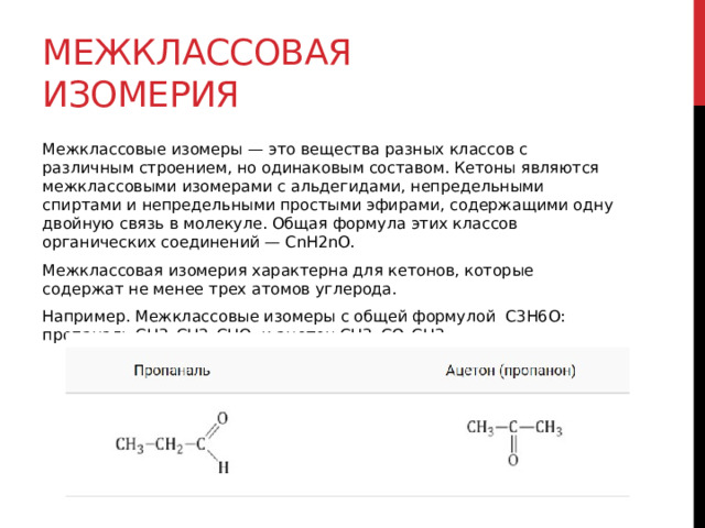 Межклассовая изомерия Межклассовые изомеры — это вещества разных классов с различным строением, но одинаковым составом. Кетоны являются межклассовыми изомерами с альдегидами, непредельными спиртами и непредельными простыми эфирами, содержащими одну двойную связь в молекуле. Общая формула этих классов органических соединений — CnH2nО. Межклассовая изомерия характерна для кетонов, которые содержат не менее трех атомов углерода. Например. Межклассовые изомеры с общей формулой С3Н6О: пропаналь СН3–CH2–CHO и ацетон CH3–СO–CH3 