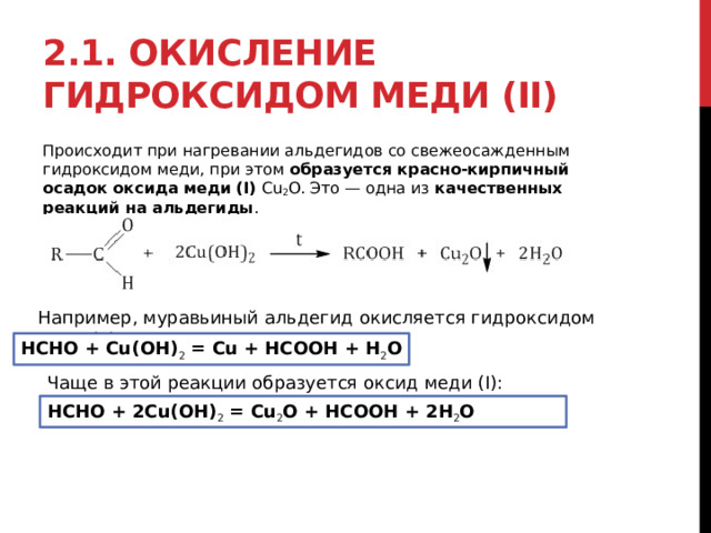 2.1. Окисление гидроксидом меди (II) Происходит при нагревании альдегидов со свежеосажденным гидроксидом меди, при этом  образуется красно-кирпичный осадок оксида меди (I)  Cu 2 O. Это — одна из  качественных реакций на альдегиды . Например, муравьиный альдегид окисляется гидроксидом меди (II) HCHO + Cu(OH) 2  = Cu + HCOOH + H 2 O Чаще в этой реакции образуется оксид меди (I): HCHO + 2Cu(OH) 2  = Cu 2 O + HCOOH + 2H 2 O 
