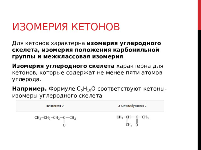 Изомерия кетонов Для кетонов характерна  изомерия углеродного скелета, изомерия положения карбонильной группы и межклассовая изомерия . Изомерия углеродного скелета  характерна для кетонов, которые содержат не менее пяти атомов углерода. Например.  Формуле С 5 Н 10 О соответствуют кетоны-изомеры углеродного скелета  