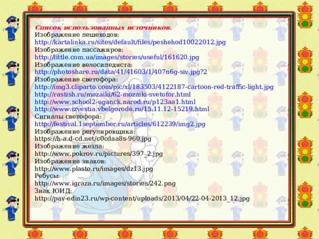 Список использованных источников. Изображение пешеходов: http://kartalinka.ru/sites/default/files/peshehod10022012.jpg Изображение пассажиров: http://little.com.ua/images/stories/useful/161620.jpg Изображение велосипедиста: http://photoshare.ru/data/41/41603/1/407n6g-siv.jpg?2 Изображение светофора: http://img3.cliparto.com/pic/xl/183503/4122187-cartoon-red-traffic-light.jpg http://rastish.ru/mozaiki/62-mozaiki-svetofor.html http://www.school2-uganck.narod.ru/p123aa1.html http://www.izvestia.vbelgorode.ru/15.11.12-15219.html Сигналы светофора: http://festival.1september.ru/articles/612239/img2.jpg Изображение регулировщика: https://h-a.d-cd.net/c0cdaa8s-960.jpg Изображение жезла: http://www.pokrov.ru/pictures/397_2.jpg Изображение знаков: http://www.plasto.ru/images/dz13.jpg Ребусы: http://www.igraza.ru/images/stories/242.png Знак ЮИД: http://pav-edin23.ru/wp-content/uploads/2013/04/22-04-2013_12.jpg 5 