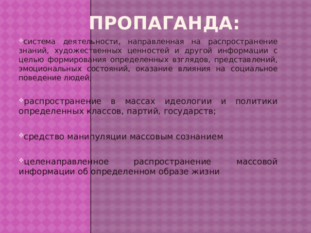 Пропаганда: система деятельности, направленная на распространение знаний, художественных ценностей и другой информации с целью формирования определенных взглядов, представлений, эмоциональных состояний, оказание влияния на социальное поведение людей; распространение в массах идеологии и политики определенных классов, партий, государств; средство манипуляции массовым сознанием целенаправленное распространение массовой информации об определенном образе жизни 