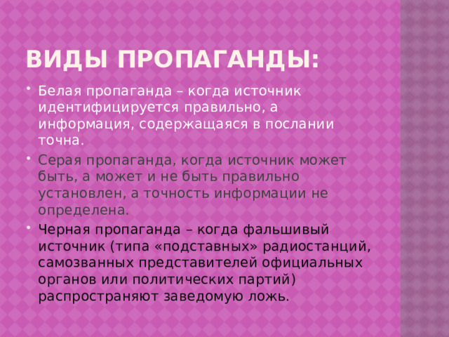 Виды пропаганды: Белая пропаганда – когда источник идентифицируется правильно, а информация, содержащаяся в послании точна. Серая пропаганда, когда источник может быть, а может и не быть правильно установлен, а точность информации не определена. Черная пропаганда – когда фальшивый источник (типа «подставных» радиостанций, самозванных представителей официальных органов или политических партий) распространяют заведомую ложь. 