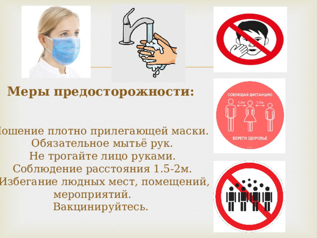 Меры предосторожности:    Ношение плотно прилегающей маски.  Обязательное мытьё рук.  Не трогайте лицо руками.  Соблюдение расстояния 1.5-2м.  Избегание людных мест, помещений, мероприятий.   Вакцинируйтесь.    