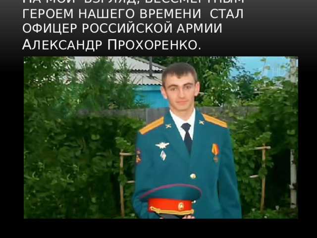 Н а мой взгляд, бесСмертным героем нашего времени стал офицер российской армии А лександр П рохоренко. 