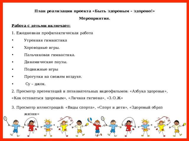 План реализации проекта «Быть здоровым – здорово!» Мероприятия. Работа с детьми включает: 1. Ежедневная профилактическая работа Утренняя гимнастика Хороводные игры. Пальчиковая гимнастика. Динамические паузы. Подвижные игры Прогулки на свежем воздухе.  Су – джок. 2. Просмотр презентаций и познавательных видеофильмов: «Азбука здоровья», «Как оставаться здоровым», «Личная гигиена», «З.О.Ж» 3. Просмотр иллюстраций: «Виды спорта», «Спорт и дети», «Здоровый образ жизни»  