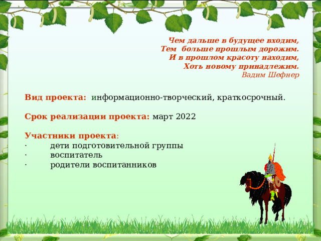 Чем дальше в будущее входим,  Тем  больше прошлым дорожим.  И в прошлом красоту находим,  Хоть новому принадлежим.  Вадим Шефнер Вид проекта:   и нформационно-творческий, краткосрочный.   Срок реализации проекта:  март 2022   Участники проекта : ·         дети подготовительной группы ·         воспитатель ·         родители воспитанников                                    