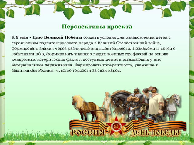   Перспективы проекта   К 9 мая - Дню Великой Победы создать условия для ознакомления детей с героическим подвигом русского народа в Великой Отечественной войне, формировать знания через различные виды деятельности. Познакомить детей с событиями ВОВ, формировать знания о людях военных профессий на основе конкретных исторических фактов, доступных детям и вызывающих у них эмоциональные переживания. Формировать толерантность, уважение к защитникам Родины, чувство гордости за свой народ. 