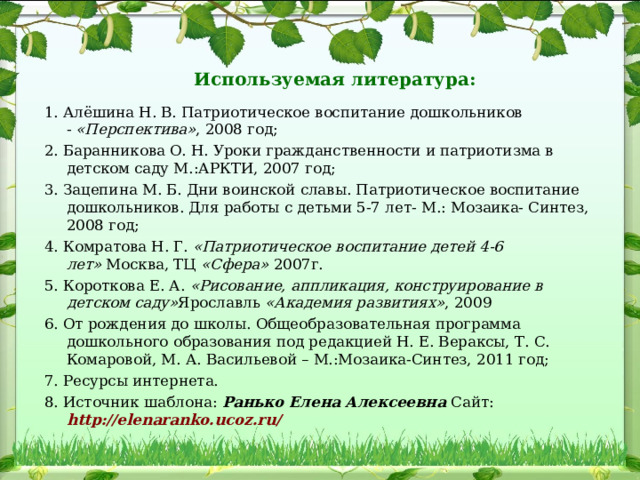 Используемая литература:   1. Алёшина Н. В. Патриотическое воспитание дошкольников -  «Перспектива» , 2008 год; 2. Баранникова О. Н. Уроки гражданственности и патриотизма в детском саду М.:АРКТИ, 2007 год; 3. Зацепина М. Б. Дни воинской славы. Патриотическое воспитание дошкольников. Для работы с детьми 5-7 лет- М.: Мозаика- Синтез, 2008 год; 4. Комратова Н. Г.  «Патриотическое воспитание детей 4-6 лет»  Москва, ТЦ  «Сфера»  2007г. 5. Короткова Е. А.  «Рисование, аппликация, конструирование в детском саду» Ярославль  «Академия развитиях» , 2009 6. От рождения до школы. Общеобразовательная программа дошкольного образования под редакцией Н. Е. Вераксы, Т. С. Комаровой, М. А. Васильевой – М.:Мозаика-Синтез, 2011 год; 7. Ресурсы интернета. 8. Источник шаблона: Ранько Елена Алексеевна Сайт:  http://elenaranko.ucoz.ru/  