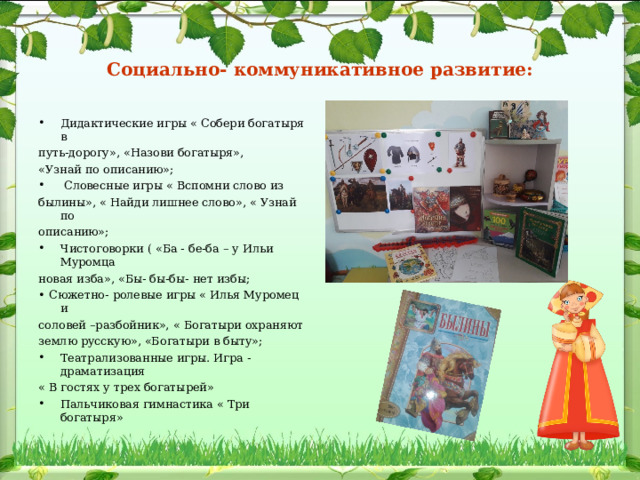Социально- коммуникативное развитие: Дидактические игры « Собери богатыря в путь-дорогу», «Назови богатыря», «Узнай по описанию»;  Словесные игры « Вспомни слово из былины», « Найди лишнее слово», « Узнай по описанию»; Чистоговорки ( «Ба - бе-ба – у Ильи Муромца новая изба», «Бы- бы-бы- нет избы; • Сюжетно- ролевые игры « Илья Муромец и соловей –разбойник», « Богатыри охраняют землю русскую», «Богатыри в быту»; Театрализованные игры. Игра - драматизация « В гостях у трех богатырей» Пальчиковая гимнастика « Три богатыря» 